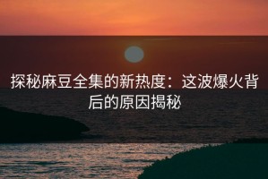 探秘麻豆全集的新热度：这波爆火背后的原因揭秘