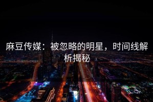 麻豆传媒：被忽略的明星，时间线解析揭秘