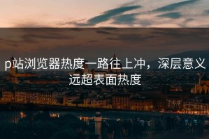 p站浏览器热度一路往上冲，深层意义远超表面热度