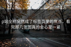 p站全称突然成了标签页里的焦点，看完那几张图真的会心里一紧