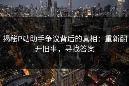揭秘P站助手争议背后的真相：重新翻开旧事，寻找答案