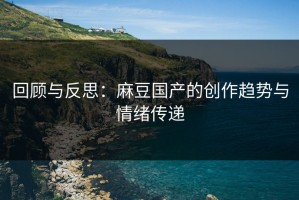 回顾与反思：麻豆国产的创作趋势与情绪传递