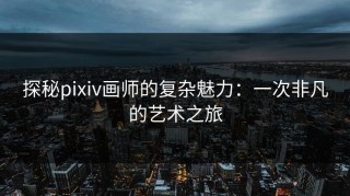 探秘pixiv画师的复杂魅力：一次非凡的艺术之旅