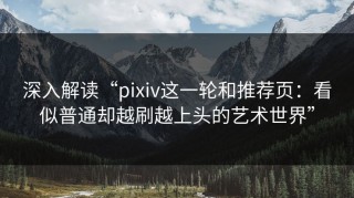 深入解读“pixiv这一轮和推荐页：看似普通却越刷越上头的艺术世界”