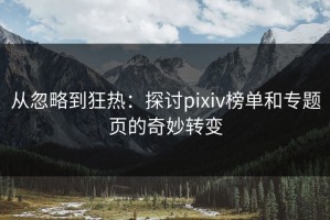 从忽略到狂热：探讨pixiv榜单和专题页的奇妙转变