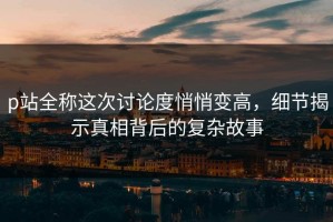 p站全称这次讨论度悄悄变高，细节揭示真相背后的复杂故事