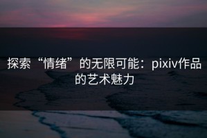 探索“情绪”的无限可能：pixiv作品的艺术魅力