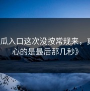 《吃瓜入口这次没按常规来，真正扎心的是最后那几秒》
