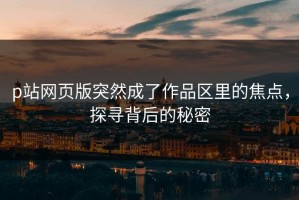p站网页版突然成了作品区里的焦点，探寻背后的秘密
