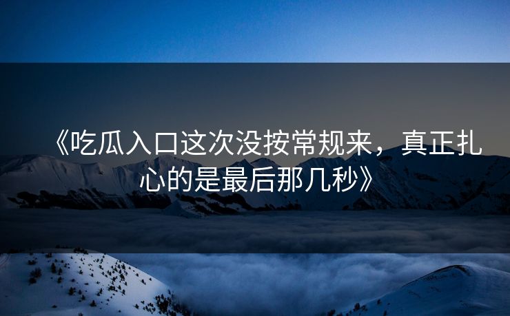 《吃瓜入口这次没按常规来，真正扎心的是最后那几秒》