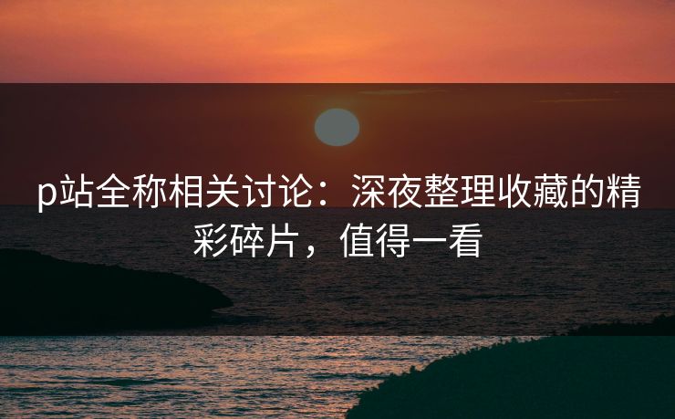 p站全称相关讨论:深夜整理收藏的精彩碎片,值得一看 p站全称相关讨论:深夜整理收藏的精彩碎片,值得一看