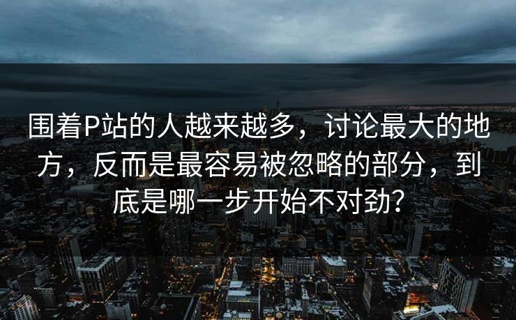 围着P站的人越来越多，讨论最大的地方，反而是最容易被忽略的部分，到底是哪一步开始不对劲？