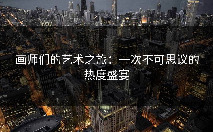 画师们的艺术之旅:一次不可思议的热度盛宴 画师们的艺术之旅:一次不可思议的热度盛宴