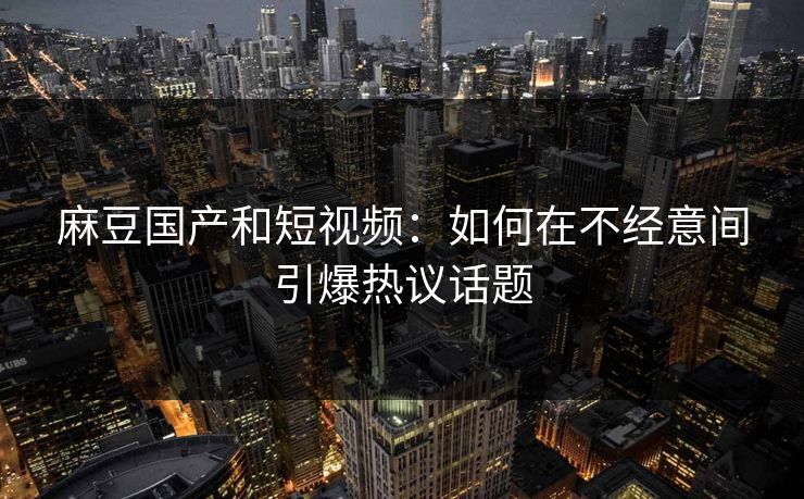 麻豆国产和短视频:如何在不经意间引爆热议话题 麻豆国产和短视频:如何在不经意间引爆热议话题