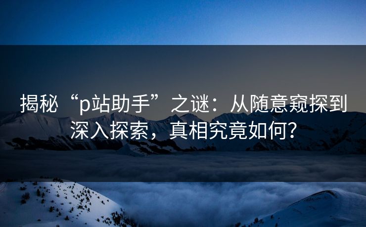 揭秘“p站助手”之谜:从随意窥探到深入探索,真相究竟如何? 揭秘“p站助手”之谜:从随意窥探到深入探索,真相究竟如何?