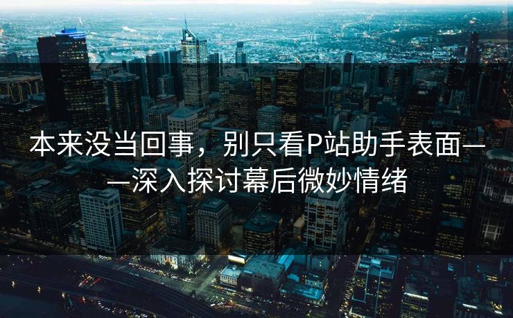 本来没当回事,别只看P站助手表面——深入探讨幕后微妙情绪 本来没当回事,别只看P站助手表面——深入探讨幕后微妙情绪