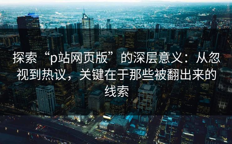 探索“p站网页版”的深层意义：从忽视到热议，关键在于那些被翻出来的线索