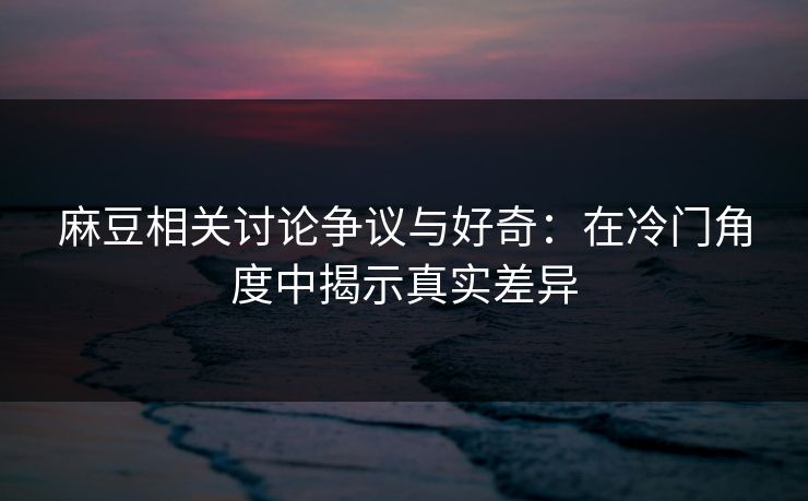 麻豆相关讨论争议与好奇:在冷门角度中揭示真实差异 麻豆相关讨论争议与好奇:在冷门角度中揭示真实差异