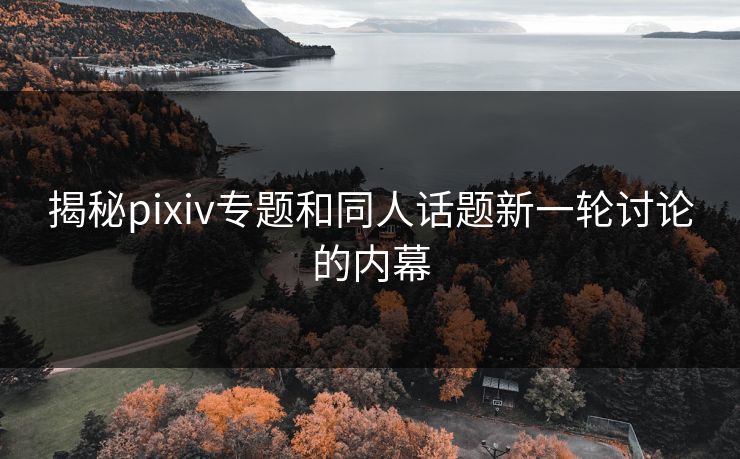 揭秘pixiv专题和同人话题新一轮讨论的内幕