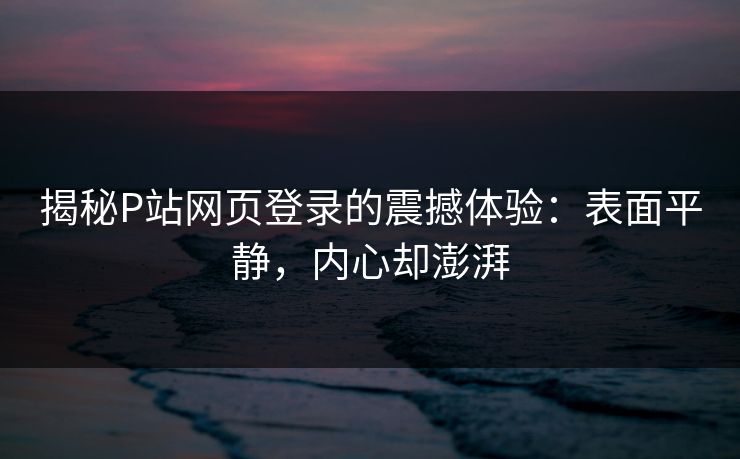 揭秘P站网页登录的震撼体验：表面平静，内心却澎湃