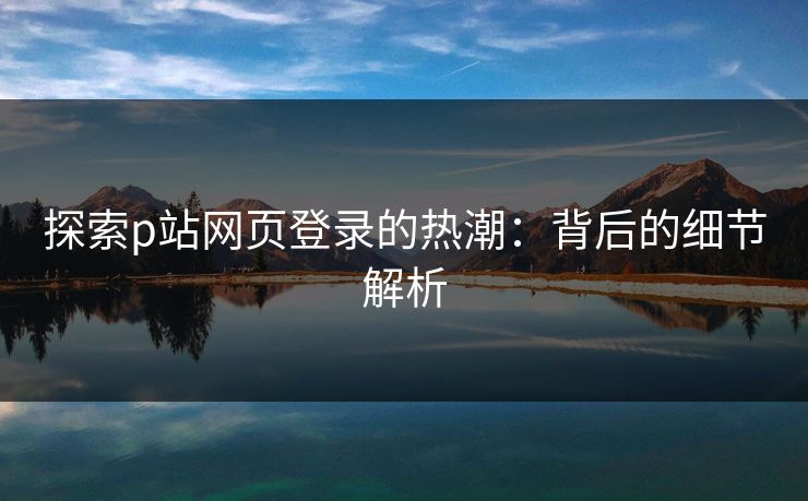 探索p站网页登录的热潮:背后的细节解析 探索p站网页登录的热潮:背后的细节解析