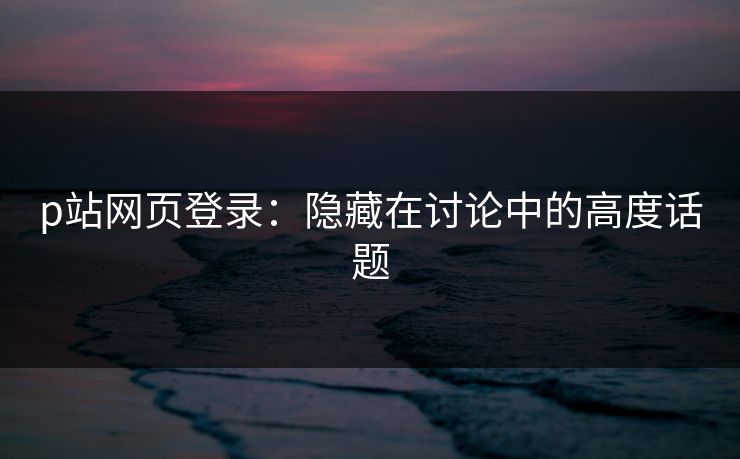 p站网页登录：隐藏在讨论中的高度话题
