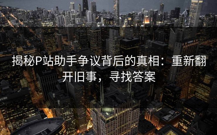 揭秘P站助手争议背后的真相：重新翻开旧事，寻找答案