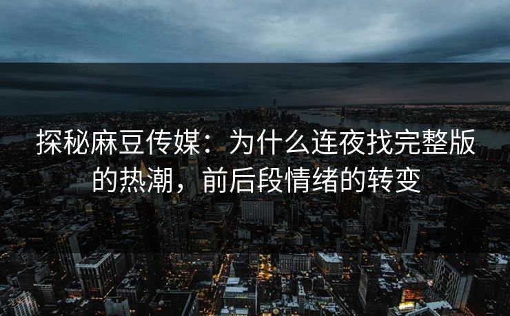 探秘麻豆传媒：为什么连夜找完整版的热潮，前后段情绪的转变