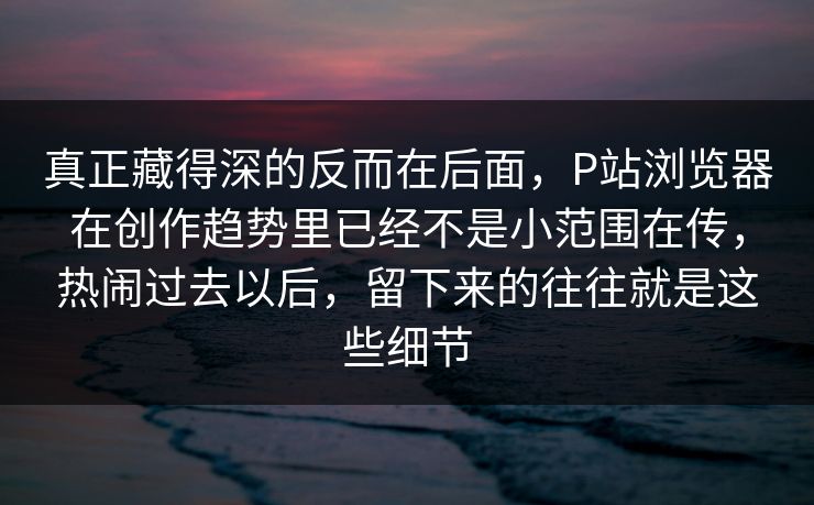 真正藏得深的反而在后面，P站浏览器在创作趋势里已经不是小范围在传，热闹过去以后，留下来的往往就是这些细节