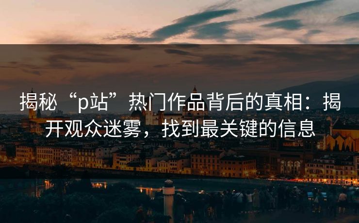 揭秘“p站”热门作品背后的真相:揭开观众迷雾,找到最关键的信息 揭秘“p站”热门作品背后的真相:揭开观众迷雾,找到最关键的信息