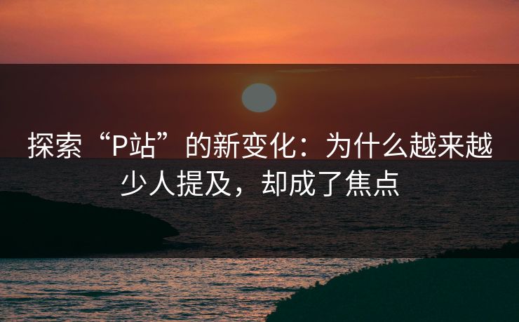 探索“P站”的新变化:为什么越来越少人提及,却成了焦点 探索“P站”的新变化:为什么越来越少人提及,却成了焦点