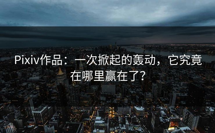 Pixiv作品:一次掀起的轰动,它究竟在哪里赢在了? Pixiv作品:一次掀起的轰动,它究竟在哪里赢在了?