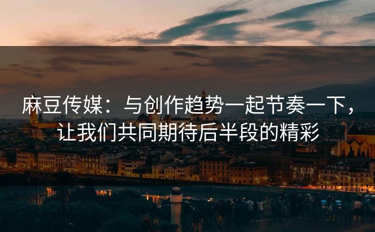 麻豆传媒：与创作趋势一起节奏一下，让我们共同期待后半段的精彩