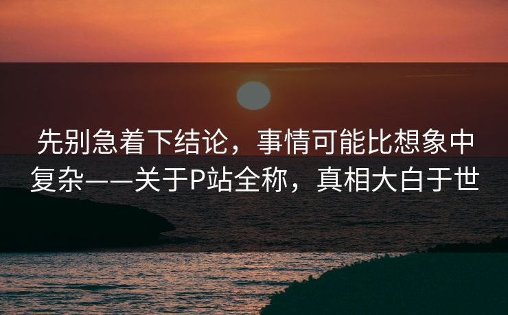 先别急着下结论，事情可能比想象中复杂——关于P站全称，真相大白于世