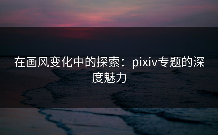 在画风变化中的探索：pixiv专题的深度魅力