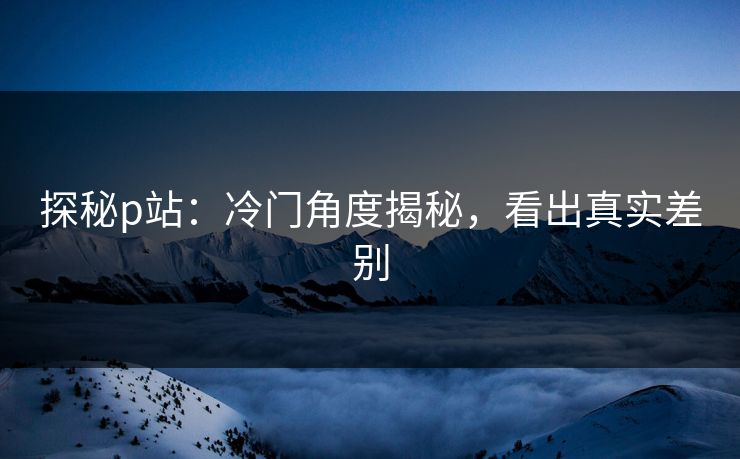 探秘p站:冷门角度揭秘,看出真实差别 探秘p站:冷门角度揭秘,看出真实差别