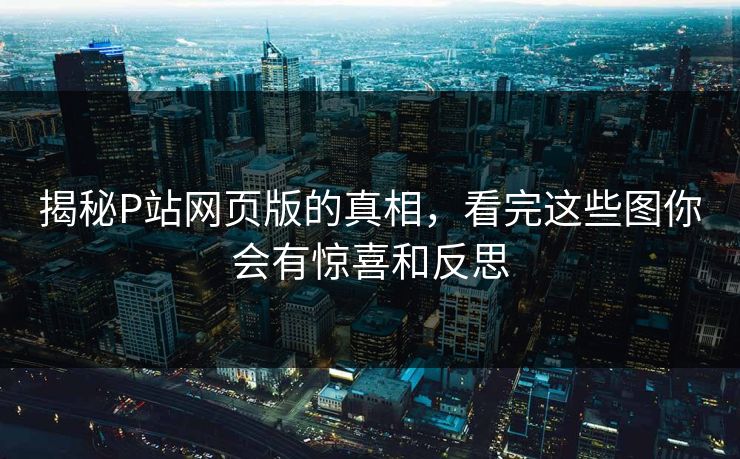 揭秘P站网页版的真相，看完这些图你会有惊喜和反思