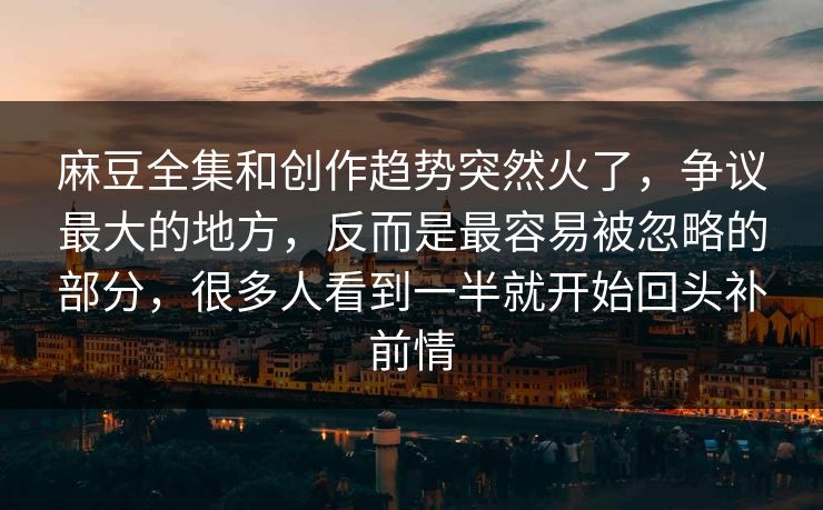 麻豆全集和创作趋势突然火了，争议最大的地方，反而是最容易被忽略的部分，很多人看到一半就开始回头补前情