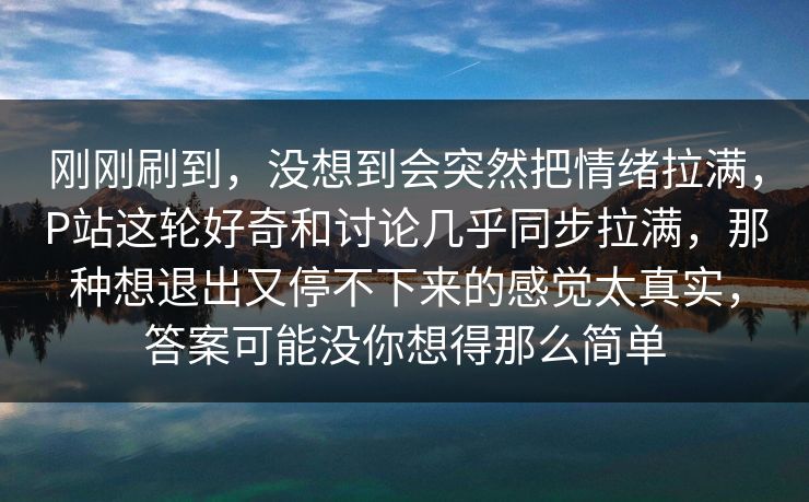 刚刚刷到，没想到会突然把情绪拉满，P站这轮好奇和讨论几乎同步拉满，那种想退出又停不下来的感觉太真实，答案可能没你想得那么简单