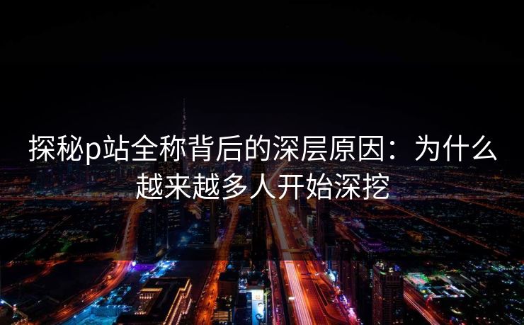 探秘p站全称背后的深层原因：为什么越来越多人开始深挖