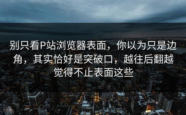 别只看P站浏览器表面,你以为只是边角,其实恰好是突破口,越往后翻越觉得不止表面这些 别只看P站浏览器表面,你以为只是边角,其实恰好是突破口,越往后翻越觉得不止表面这些