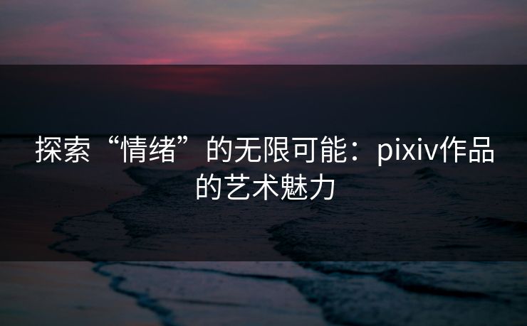 探索“情绪”的无限可能：pixiv作品的艺术魅力