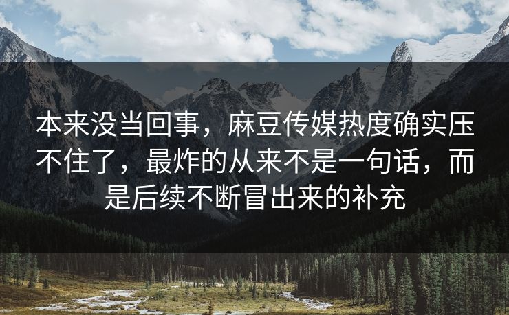 本来没当回事，麻豆传媒热度确实压不住了，最炸的从来不是一句话，而是后续不断冒出来的补充