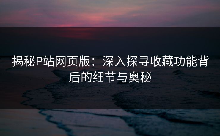 揭秘P站网页版：深入探寻收藏功能背后的细节与奥秘