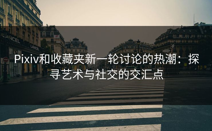 Pixiv和收藏夹新一轮讨论的热潮：探寻艺术与社交的交汇点