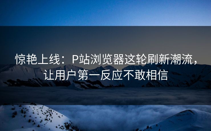 惊艳上线：P站浏览器这轮刷新潮流，让用户第一反应不敢相信