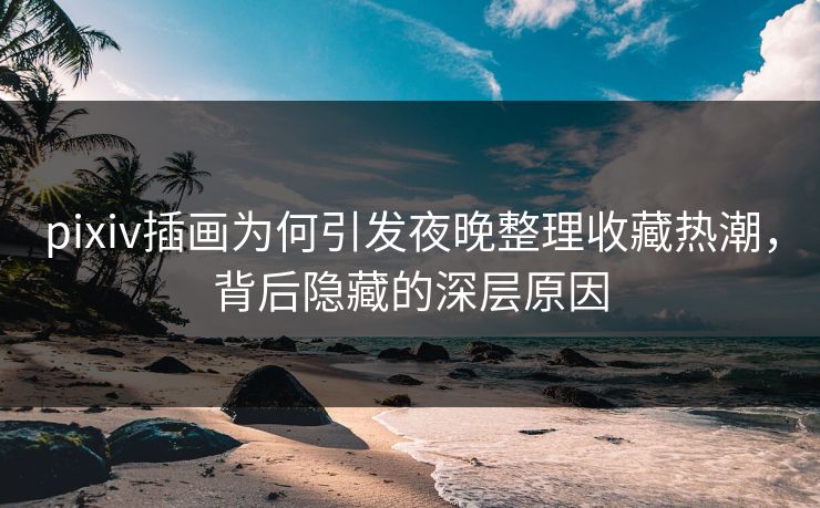 pixiv插画为何引发夜晚整理收藏热潮，背后隐藏的深层原因