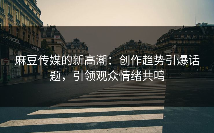 麻豆传媒的新高潮：创作趋势引爆话题，引领观众情绪共鸣