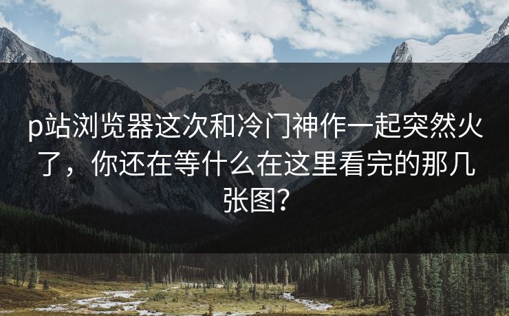 p站浏览器这次和冷门神作一起突然火了,你还在等什么在这里看完的那几张图? p站浏览器这次和冷门神作一起突然火了,你还在等什么在这里看完的那几张图?