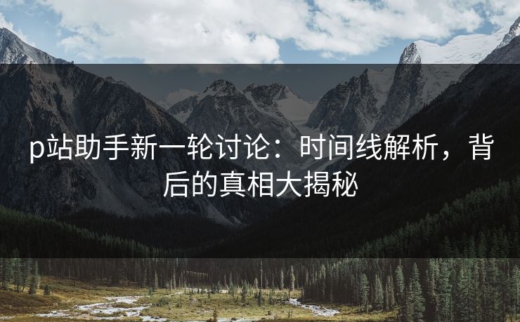 p站助手新一轮讨论：时间线解析，背后的真相大揭秘